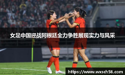 女足中国迎战阿根廷全力争胜展现实力与风采